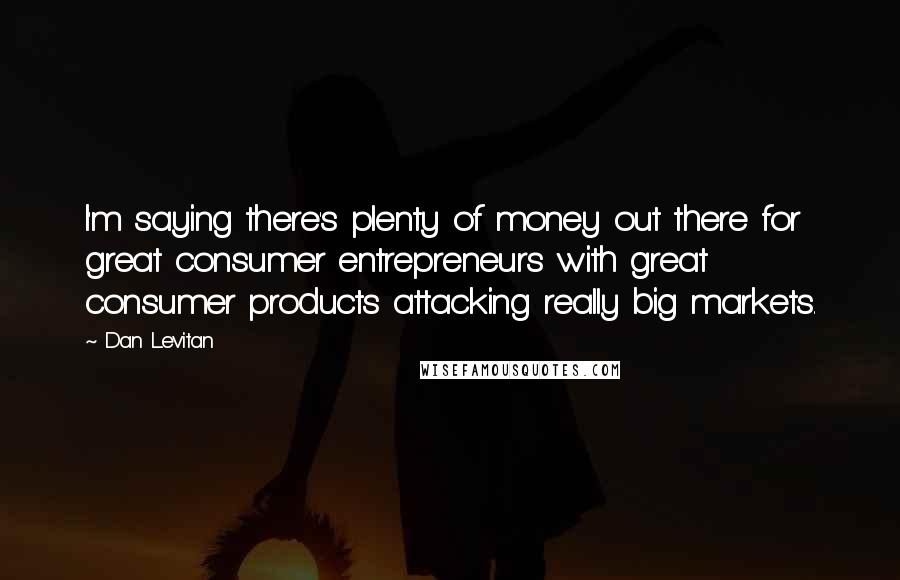 Dan Levitan Quotes: I'm saying there's plenty of money out there for great consumer entrepreneurs with great consumer products attacking really big markets.