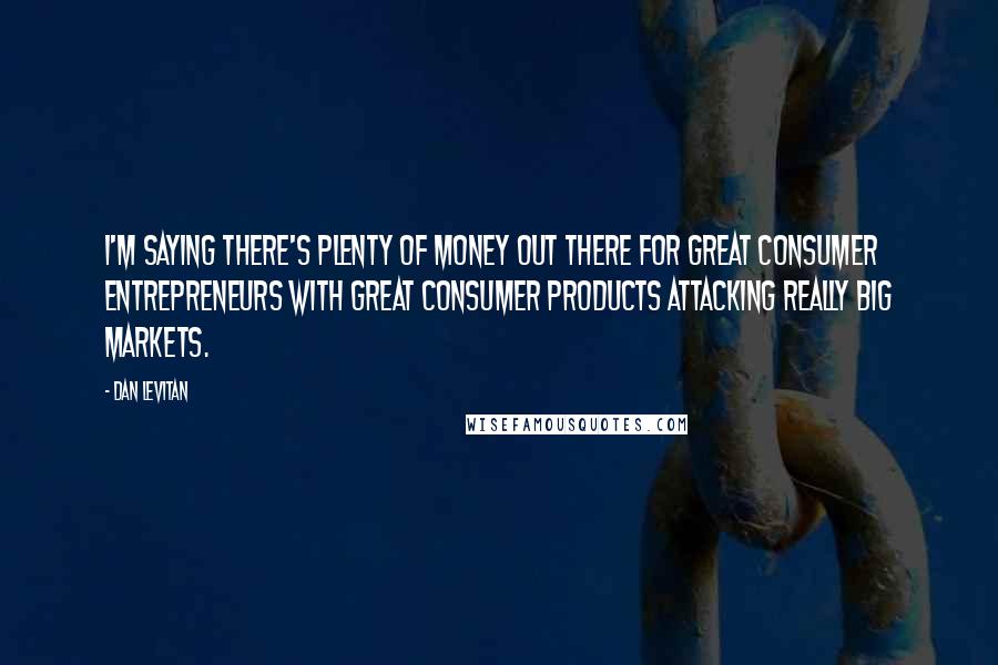Dan Levitan Quotes: I'm saying there's plenty of money out there for great consumer entrepreneurs with great consumer products attacking really big markets.