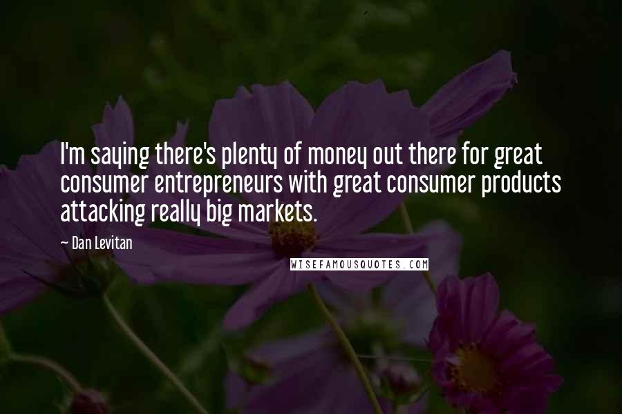 Dan Levitan Quotes: I'm saying there's plenty of money out there for great consumer entrepreneurs with great consumer products attacking really big markets.