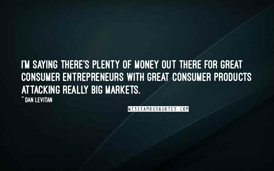Dan Levitan Quotes: I'm saying there's plenty of money out there for great consumer entrepreneurs with great consumer products attacking really big markets.