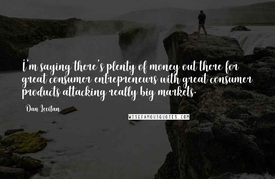 Dan Levitan Quotes: I'm saying there's plenty of money out there for great consumer entrepreneurs with great consumer products attacking really big markets.