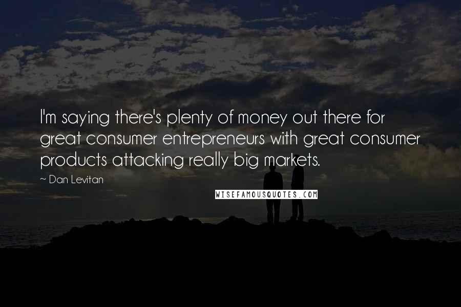 Dan Levitan Quotes: I'm saying there's plenty of money out there for great consumer entrepreneurs with great consumer products attacking really big markets.