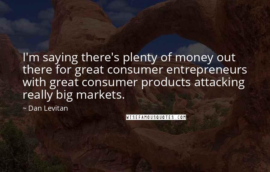Dan Levitan Quotes: I'm saying there's plenty of money out there for great consumer entrepreneurs with great consumer products attacking really big markets.