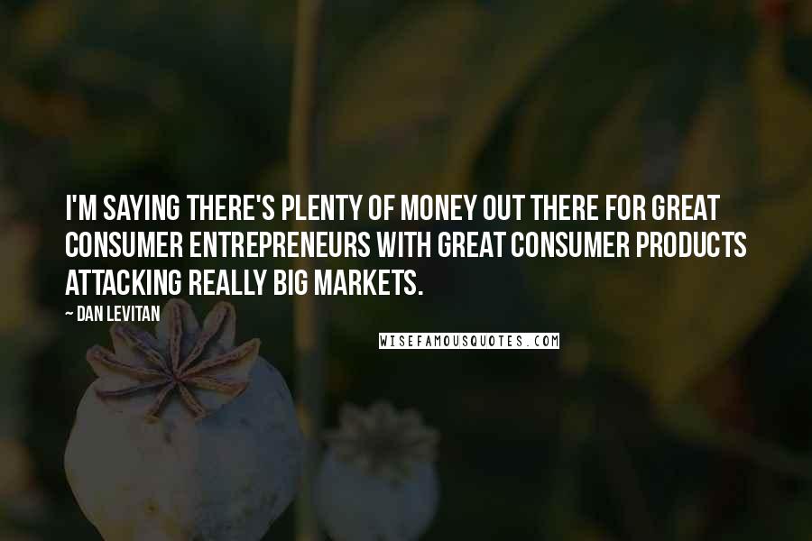 Dan Levitan Quotes: I'm saying there's plenty of money out there for great consumer entrepreneurs with great consumer products attacking really big markets.