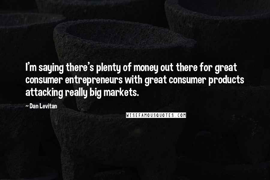 Dan Levitan Quotes: I'm saying there's plenty of money out there for great consumer entrepreneurs with great consumer products attacking really big markets.