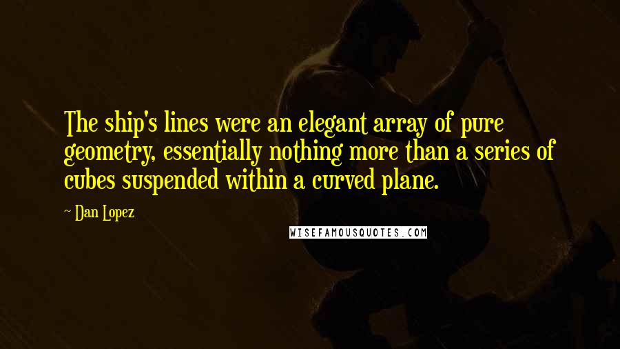 Dan Lopez Quotes: The ship's lines were an elegant array of pure geometry, essentially nothing more than a series of cubes suspended within a curved plane.