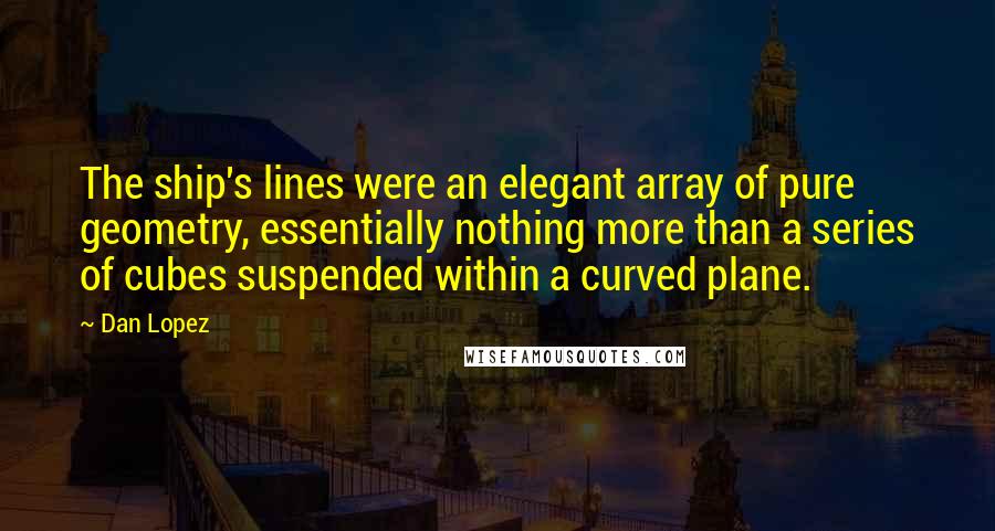 Dan Lopez Quotes: The ship's lines were an elegant array of pure geometry, essentially nothing more than a series of cubes suspended within a curved plane.