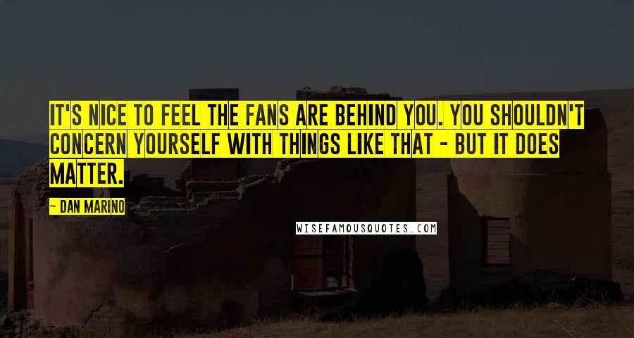 Dan Marino Quotes: It's nice to feel the fans are behind you. You shouldn't concern yourself with things like that - but it does matter.