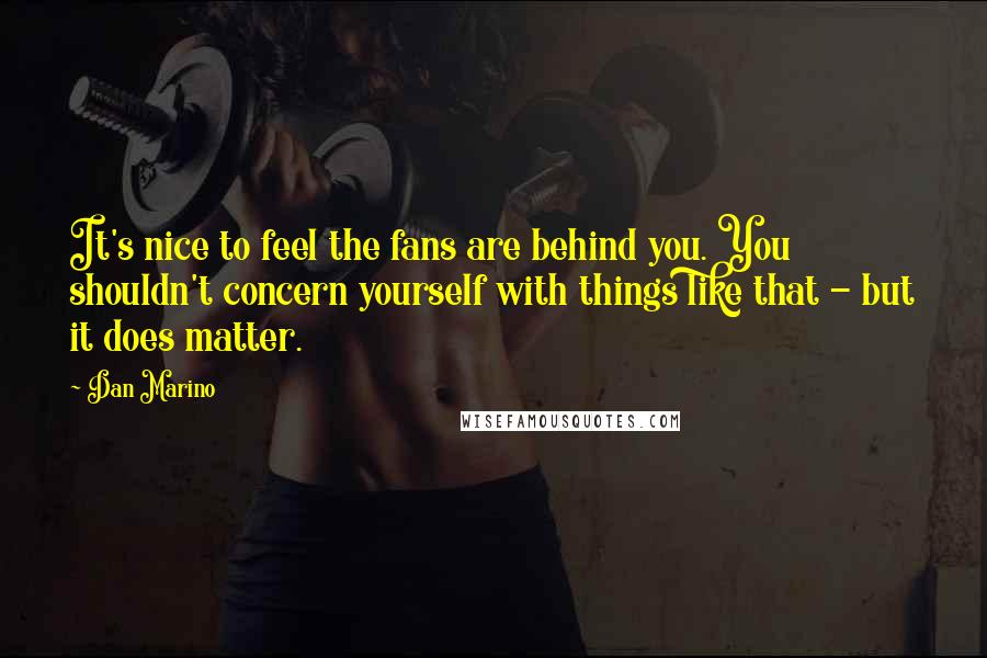 Dan Marino Quotes: It's nice to feel the fans are behind you. You shouldn't concern yourself with things like that - but it does matter.