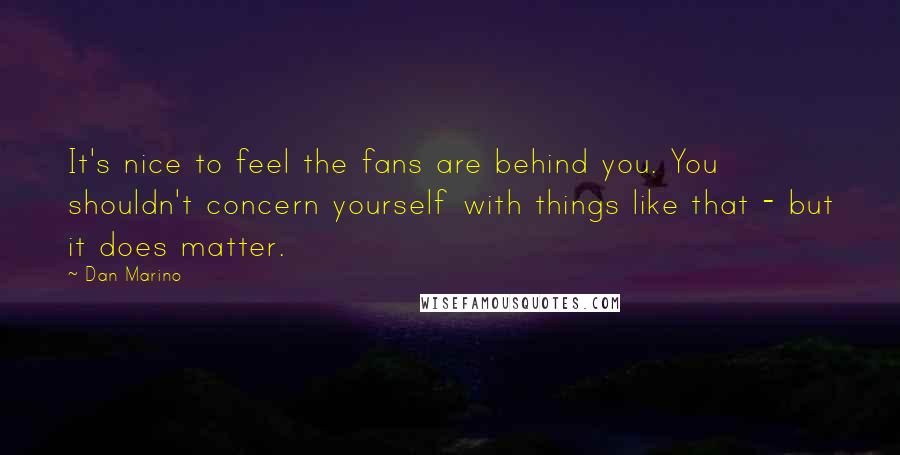 Dan Marino Quotes: It's nice to feel the fans are behind you. You shouldn't concern yourself with things like that - but it does matter.