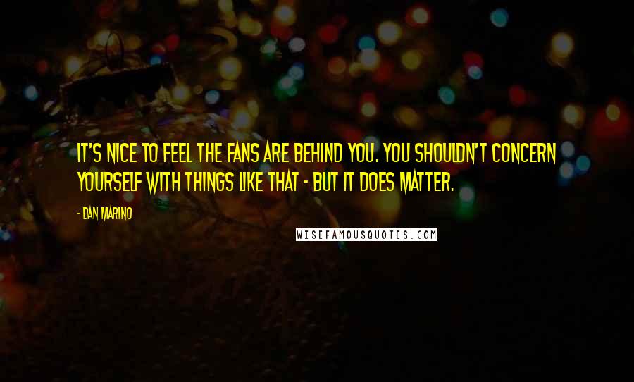 Dan Marino Quotes: It's nice to feel the fans are behind you. You shouldn't concern yourself with things like that - but it does matter.