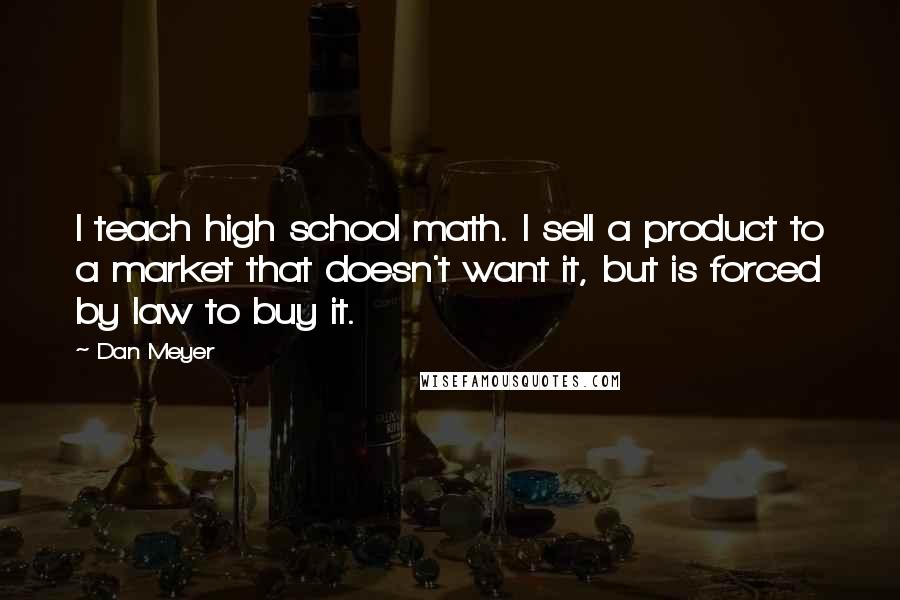 Dan Meyer Quotes: I teach high school math. I sell a product to a market that doesn't want it, but is forced by law to buy it.