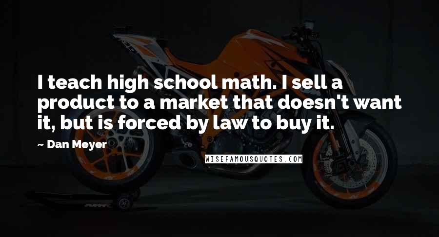 Dan Meyer Quotes: I teach high school math. I sell a product to a market that doesn't want it, but is forced by law to buy it.