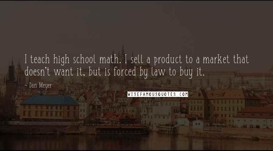 Dan Meyer Quotes: I teach high school math. I sell a product to a market that doesn't want it, but is forced by law to buy it.