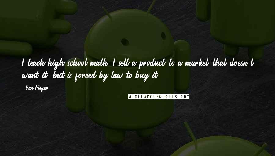 Dan Meyer Quotes: I teach high school math. I sell a product to a market that doesn't want it, but is forced by law to buy it.