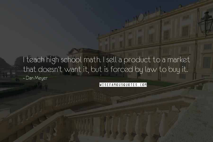 Dan Meyer Quotes: I teach high school math. I sell a product to a market that doesn't want it, but is forced by law to buy it.