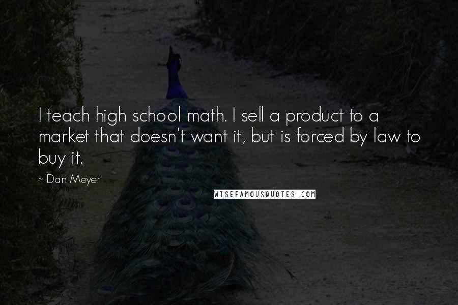 Dan Meyer Quotes: I teach high school math. I sell a product to a market that doesn't want it, but is forced by law to buy it.