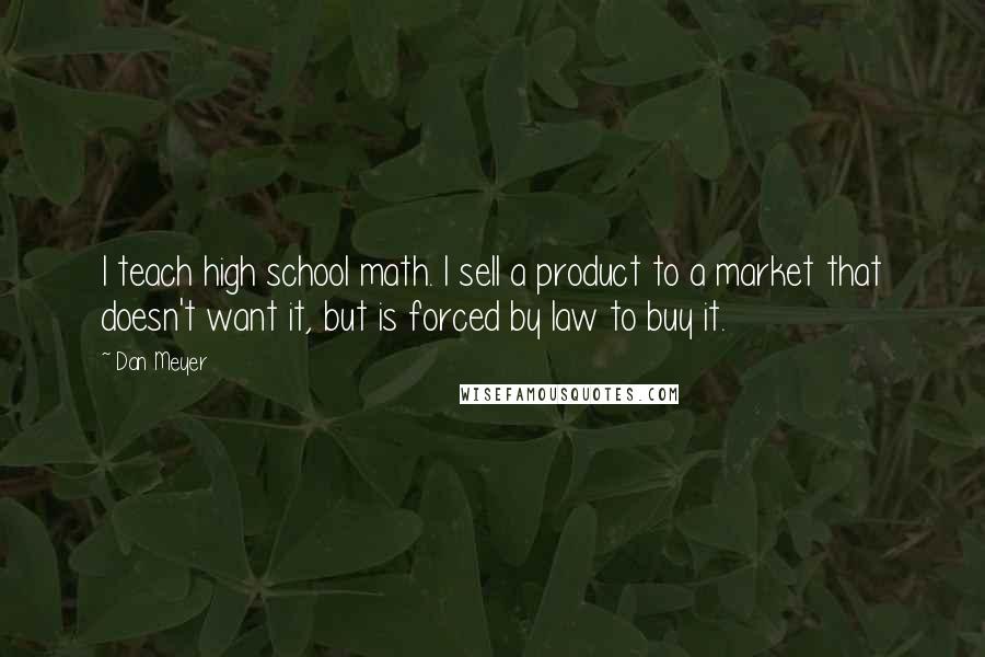 Dan Meyer Quotes: I teach high school math. I sell a product to a market that doesn't want it, but is forced by law to buy it.