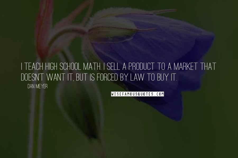 Dan Meyer Quotes: I teach high school math. I sell a product to a market that doesn't want it, but is forced by law to buy it.