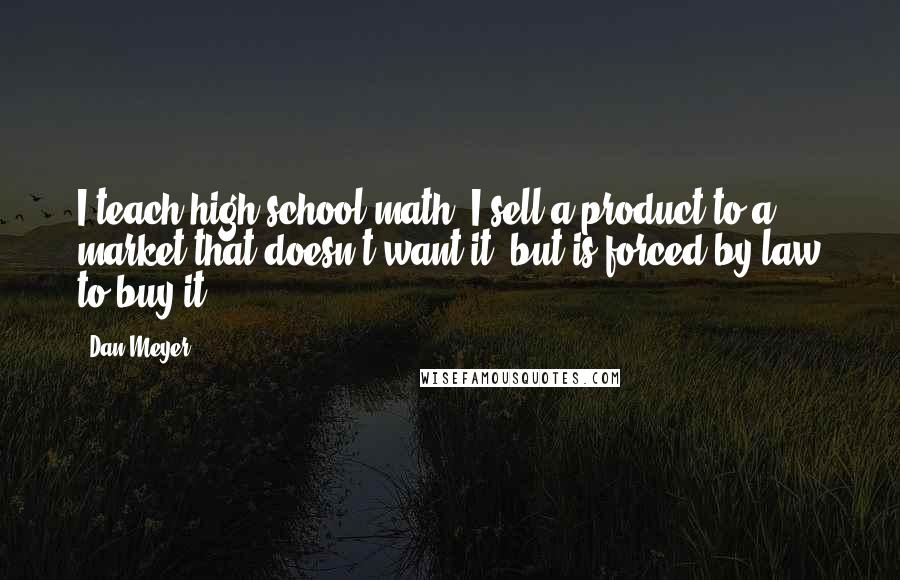 Dan Meyer Quotes: I teach high school math. I sell a product to a market that doesn't want it, but is forced by law to buy it.