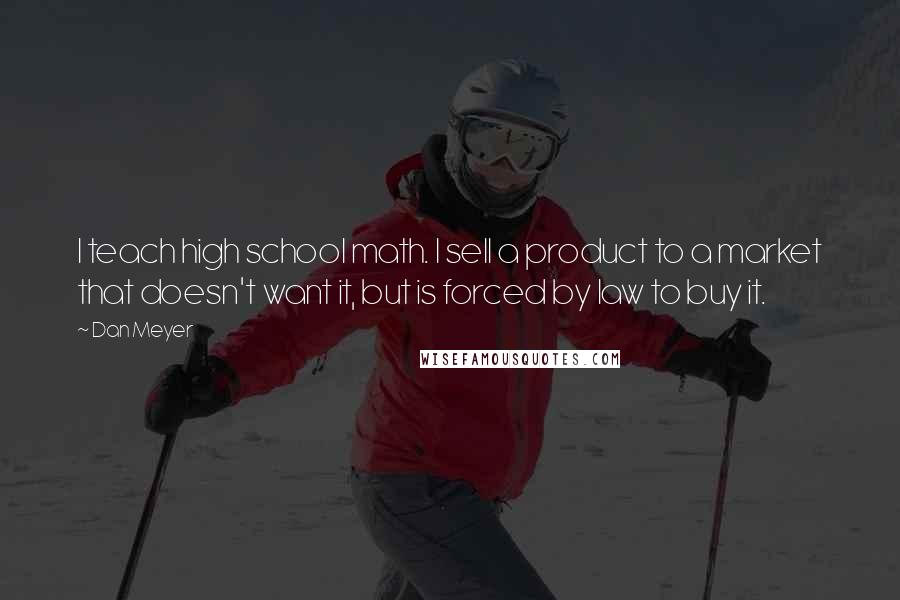 Dan Meyer Quotes: I teach high school math. I sell a product to a market that doesn't want it, but is forced by law to buy it.