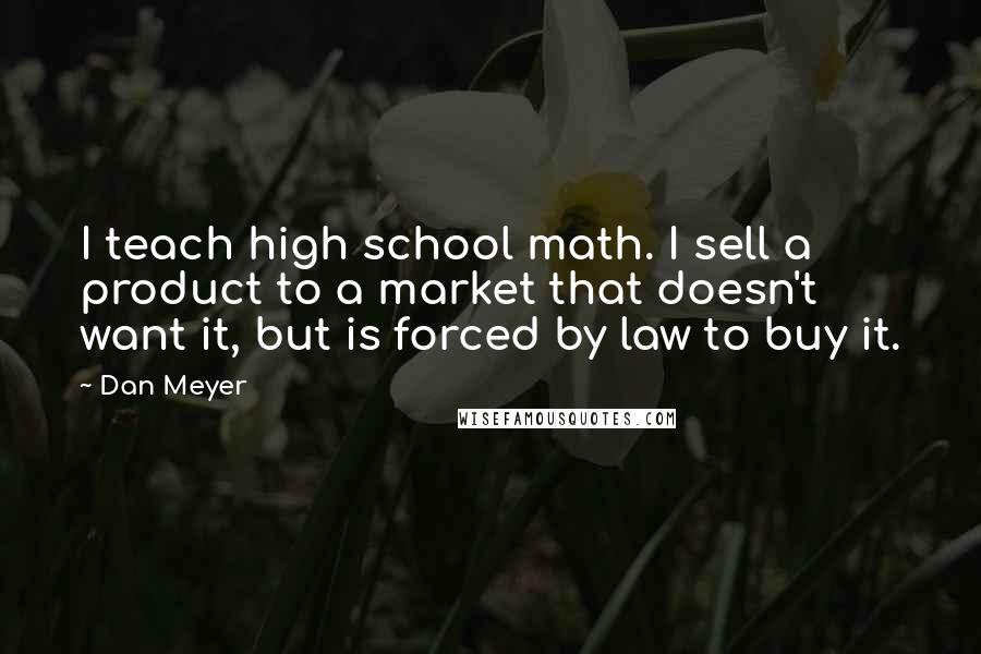 Dan Meyer Quotes: I teach high school math. I sell a product to a market that doesn't want it, but is forced by law to buy it.