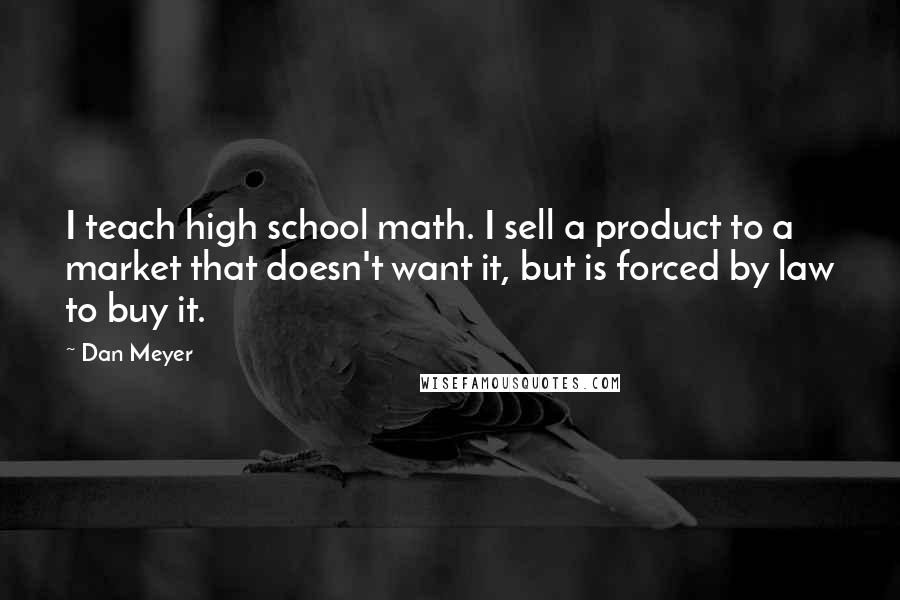 Dan Meyer Quotes: I teach high school math. I sell a product to a market that doesn't want it, but is forced by law to buy it.