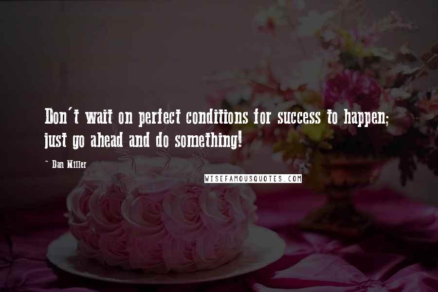 Dan Miller Quotes: Don't wait on perfect conditions for success to happen; just go ahead and do something!