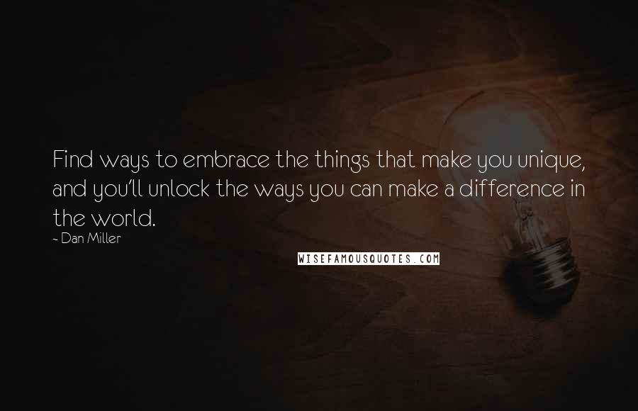 Dan Miller Quotes: Find ways to embrace the things that make you unique, and you'll unlock the ways you can make a difference in the world.