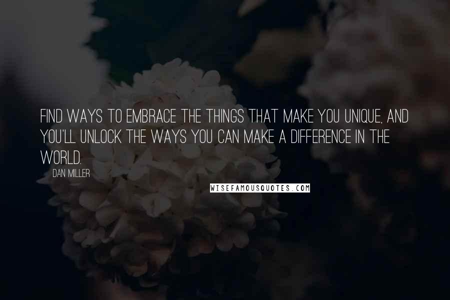 Dan Miller Quotes: Find ways to embrace the things that make you unique, and you'll unlock the ways you can make a difference in the world.