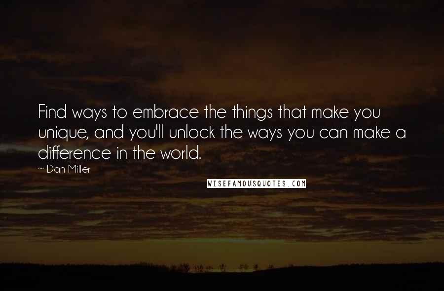 Dan Miller Quotes: Find ways to embrace the things that make you unique, and you'll unlock the ways you can make a difference in the world.