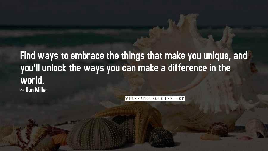 Dan Miller Quotes: Find ways to embrace the things that make you unique, and you'll unlock the ways you can make a difference in the world.