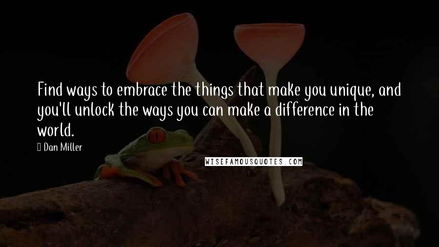 Dan Miller Quotes: Find ways to embrace the things that make you unique, and you'll unlock the ways you can make a difference in the world.