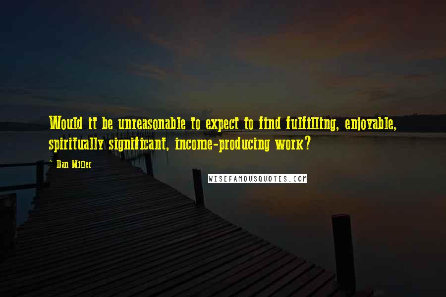 Dan Miller Quotes: Would it be unreasonable to expect to find fulfilling, enjoyable, spiritually significant, income-producing work?