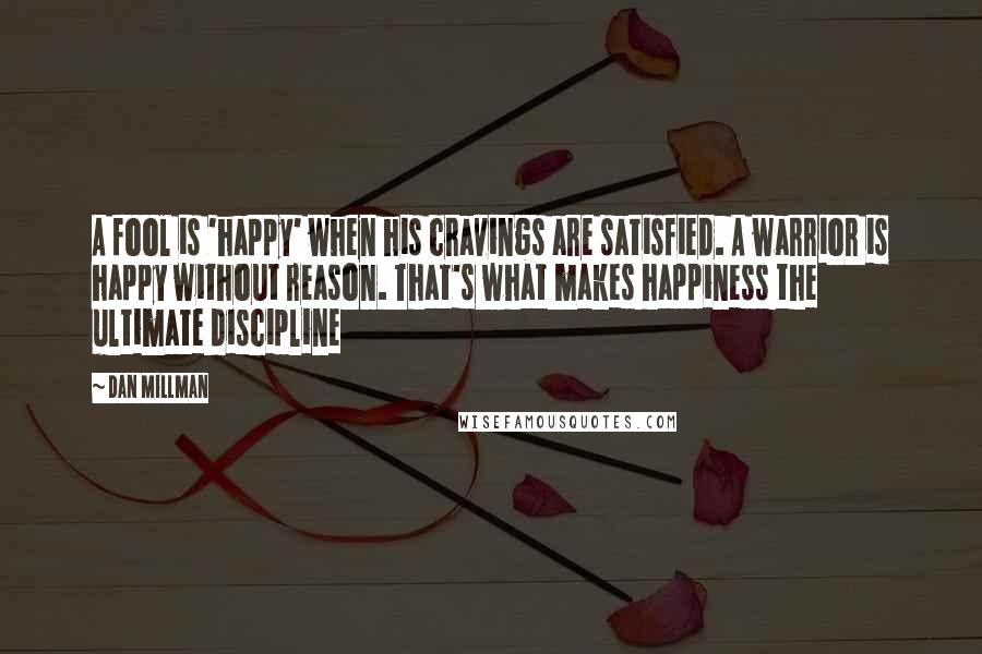 Dan Millman Quotes: A fool is 'happy' when his cravings are satisfied. A warrior is happy without reason. That's what makes happiness the ultimate discipline