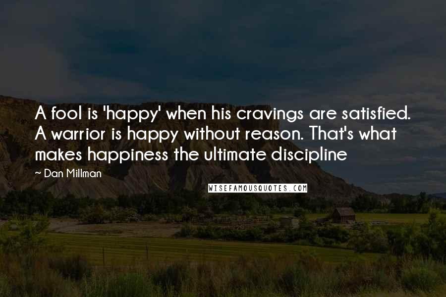 Dan Millman Quotes: A fool is 'happy' when his cravings are satisfied. A warrior is happy without reason. That's what makes happiness the ultimate discipline