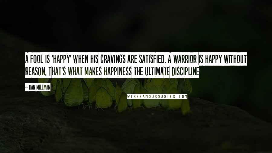 Dan Millman Quotes: A fool is 'happy' when his cravings are satisfied. A warrior is happy without reason. That's what makes happiness the ultimate discipline