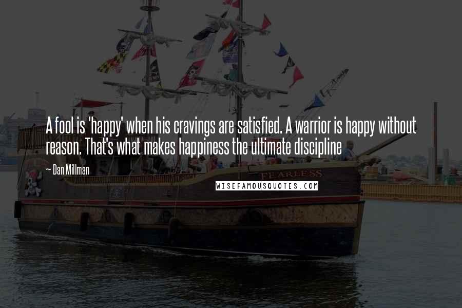 Dan Millman Quotes: A fool is 'happy' when his cravings are satisfied. A warrior is happy without reason. That's what makes happiness the ultimate discipline