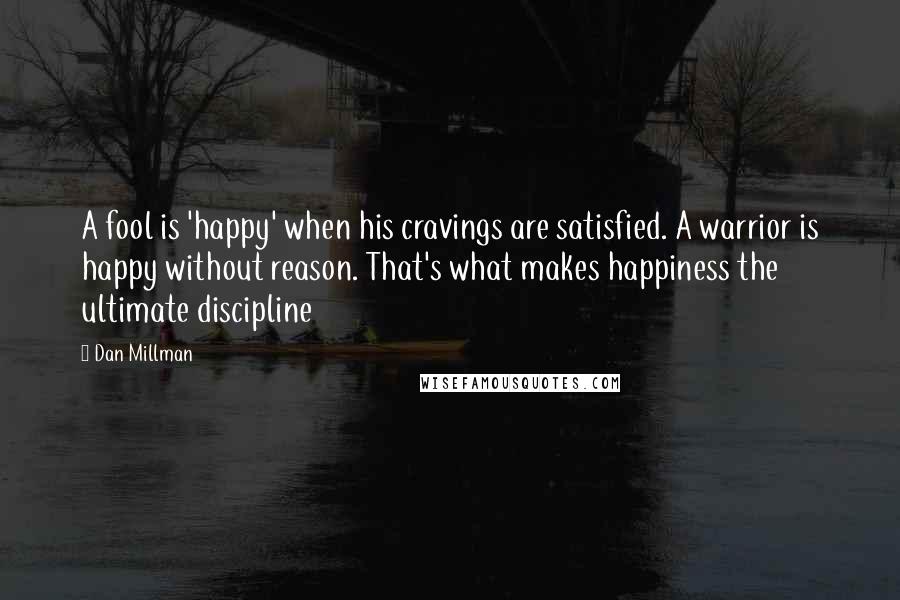 Dan Millman Quotes: A fool is 'happy' when his cravings are satisfied. A warrior is happy without reason. That's what makes happiness the ultimate discipline