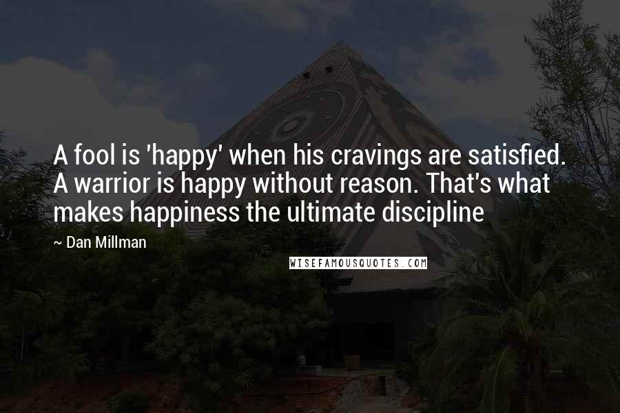 Dan Millman Quotes: A fool is 'happy' when his cravings are satisfied. A warrior is happy without reason. That's what makes happiness the ultimate discipline