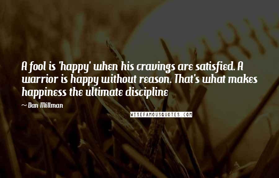 Dan Millman Quotes: A fool is 'happy' when his cravings are satisfied. A warrior is happy without reason. That's what makes happiness the ultimate discipline