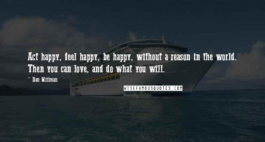 Dan Millman Quotes: Act happy, feel happy, be happy, without a reason in the world. Then you can love, and do what you will.