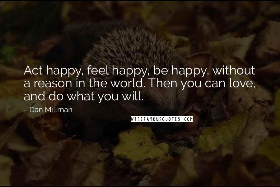 Dan Millman Quotes: Act happy, feel happy, be happy, without a reason in the world. Then you can love, and do what you will.