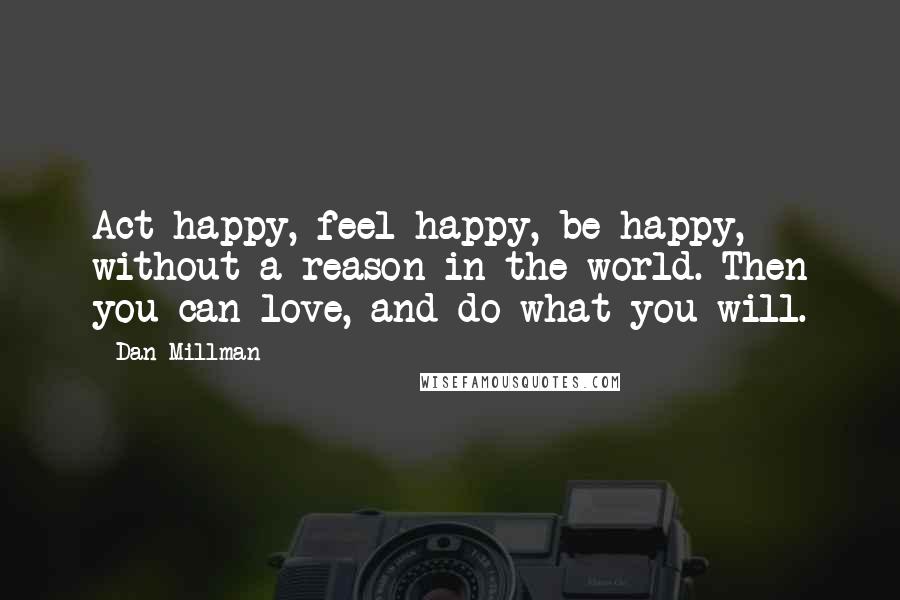 Dan Millman Quotes: Act happy, feel happy, be happy, without a reason in the world. Then you can love, and do what you will.