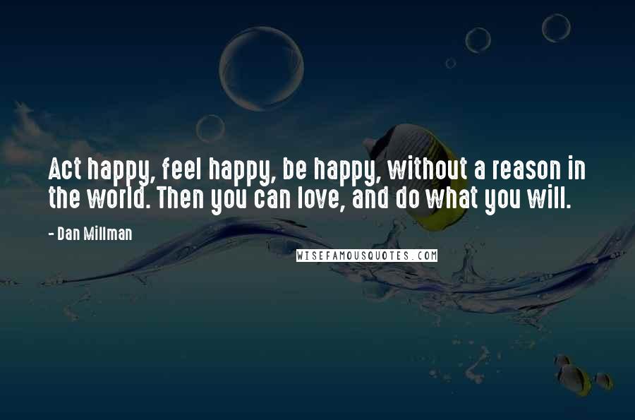 Dan Millman Quotes: Act happy, feel happy, be happy, without a reason in the world. Then you can love, and do what you will.