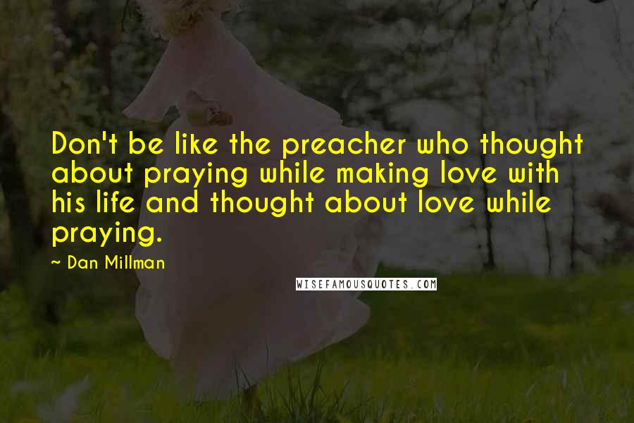 Dan Millman Quotes: Don't be like the preacher who thought about praying while making love with his life and thought about love while praying.