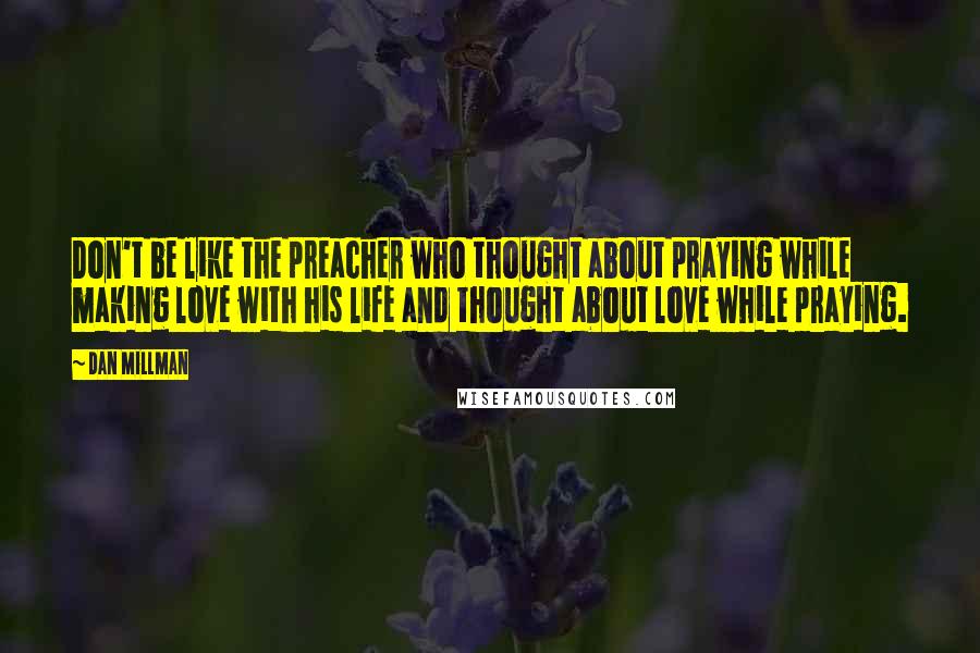 Dan Millman Quotes: Don't be like the preacher who thought about praying while making love with his life and thought about love while praying.