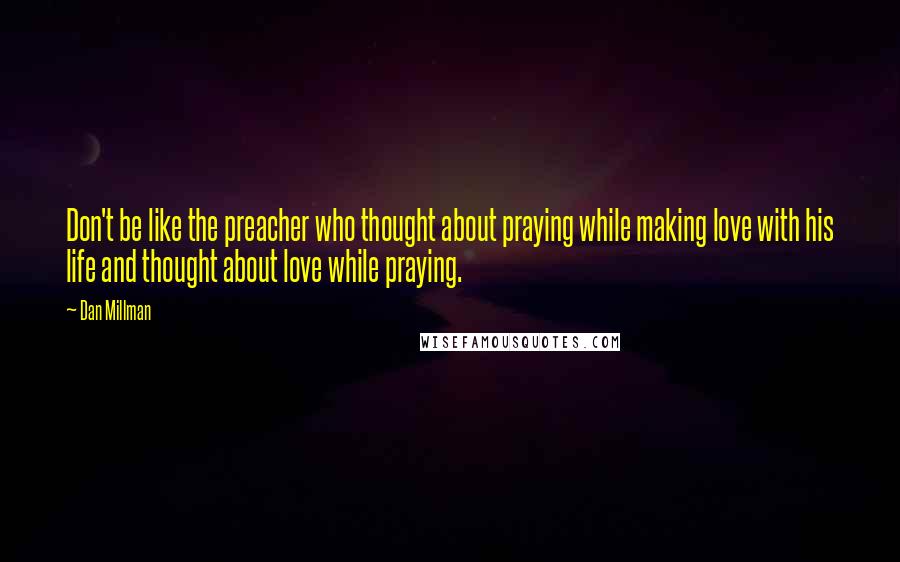 Dan Millman Quotes: Don't be like the preacher who thought about praying while making love with his life and thought about love while praying.