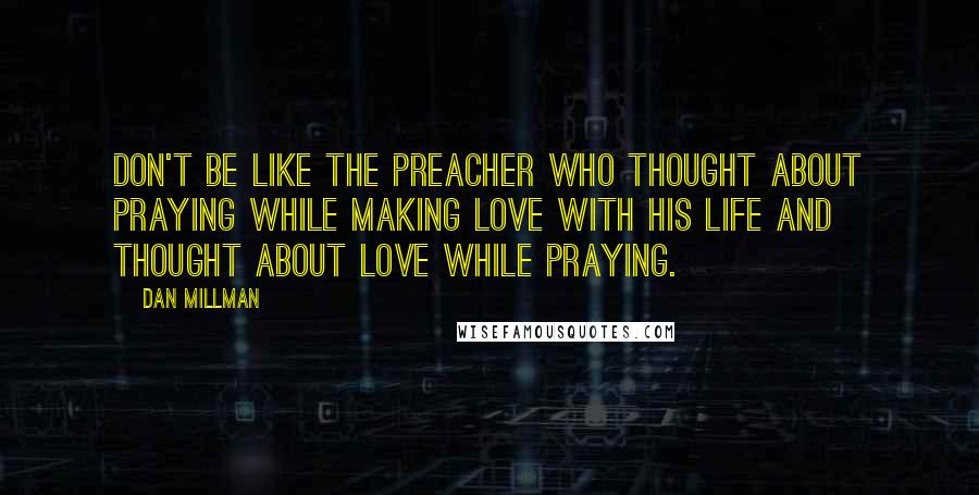 Dan Millman Quotes: Don't be like the preacher who thought about praying while making love with his life and thought about love while praying.