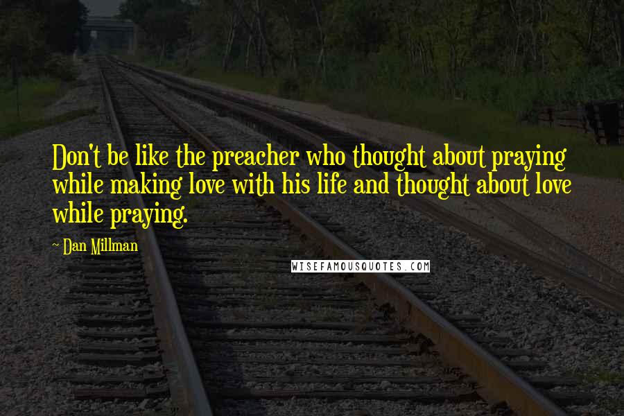 Dan Millman Quotes: Don't be like the preacher who thought about praying while making love with his life and thought about love while praying.